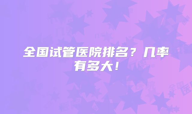 全国试管医院排名？几率有多大！