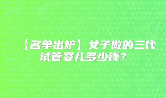 【名单出炉】女子做的三代试管婴儿多少钱？