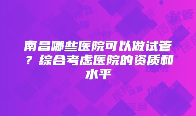 南昌哪些医院可以做试管？综合考虑医院的资质和水平