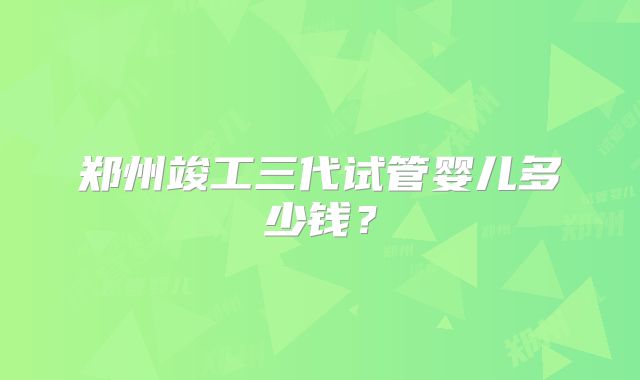 郑州竣工三代试管婴儿多少钱？