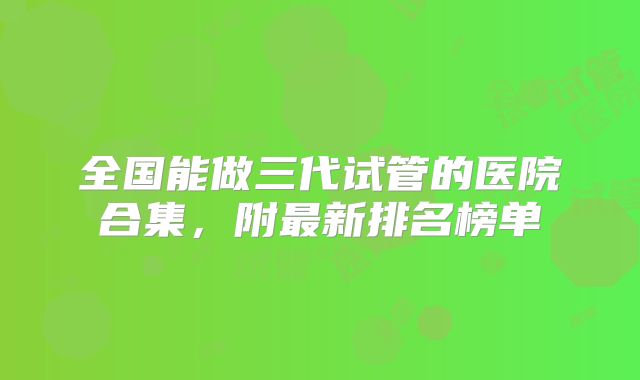 全国能做三代试管的医院合集,附最新排名榜单
