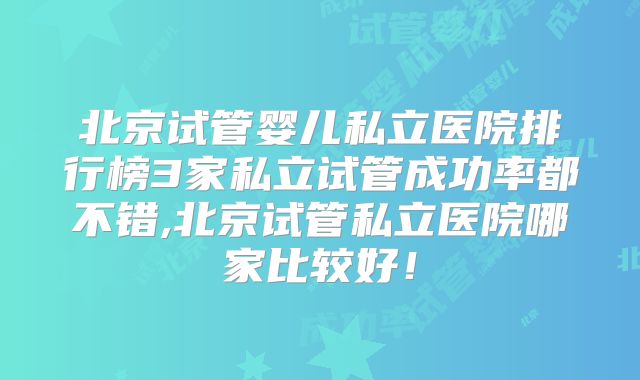 北京试管婴儿私立医院排行榜3家私立试管成功率都不错,北京试管私立医院哪家比较好！