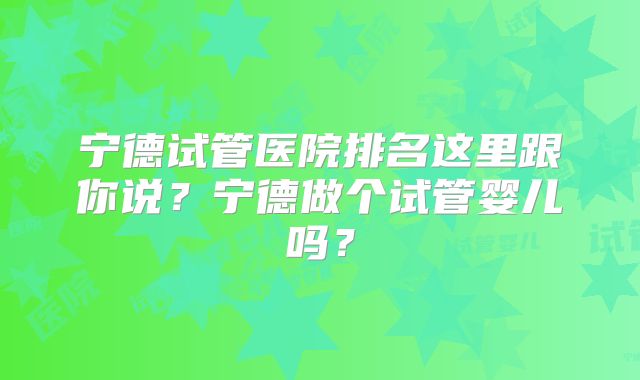 宁德试管医院排名这里跟你说？宁德做个试管婴儿吗？
