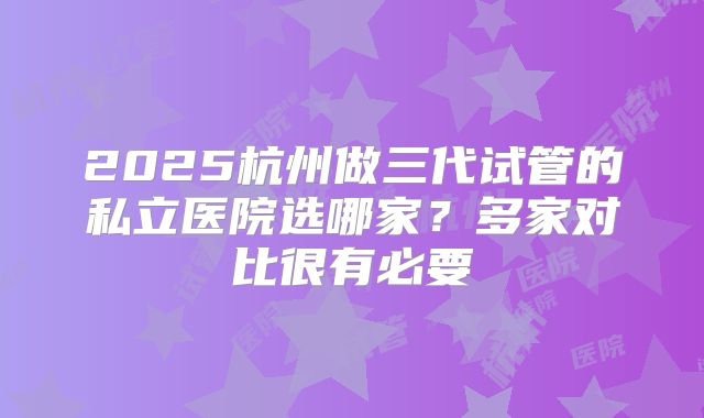2025杭州做三代试管的私立医院选哪家?多家对比很有必要