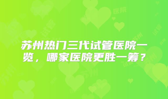 苏州热门三代试管医院一览，哪家医院更胜一筹？