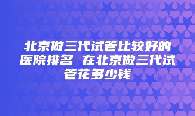 北京做三代试管比较好的医院排名 在北京做三代试管花多少钱