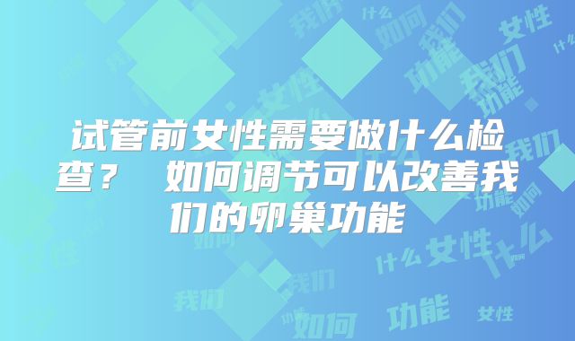 试管前女性需要做什么检查? 如何调节可以改善我们的卵巢功能