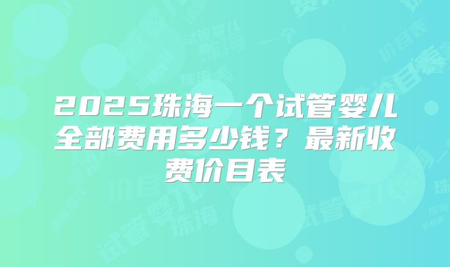 2025珠海一个试管婴儿全部费用多少钱？最新收费价目表