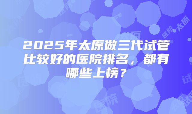 2025年太原做三代试管比较好的医院排名，都有哪些上榜？