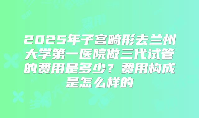 2025年子宫畸形去兰州大学第一医院做三代试管的费用是多少?费用构成是怎么样的