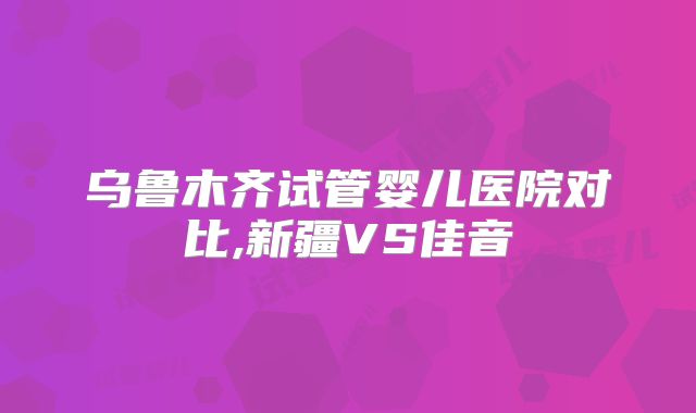 乌鲁木齐试管婴儿医院对比,新疆VS佳音