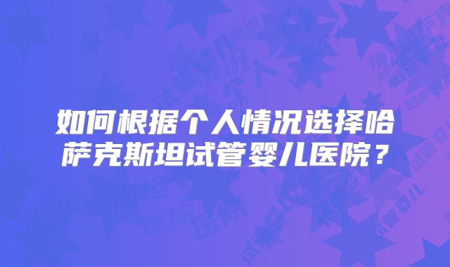 如何根据个人情况选择哈萨克斯坦试管婴儿医院?
