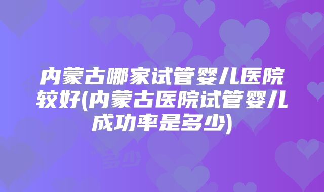内蒙古哪家试管婴儿医院较好(内蒙古医院试管婴儿成功率是多少)
