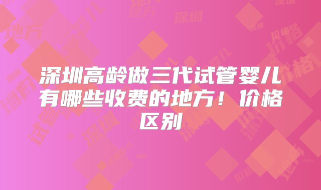 深圳高龄做三代试管婴儿有哪些收费的地方！价格区别