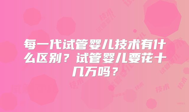 每一代试管婴儿技术有什么区别？试管婴儿要花十几万吗？