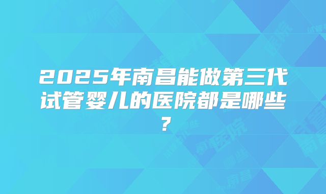 2025年南昌能做第三代试管婴儿的医院都是哪些？