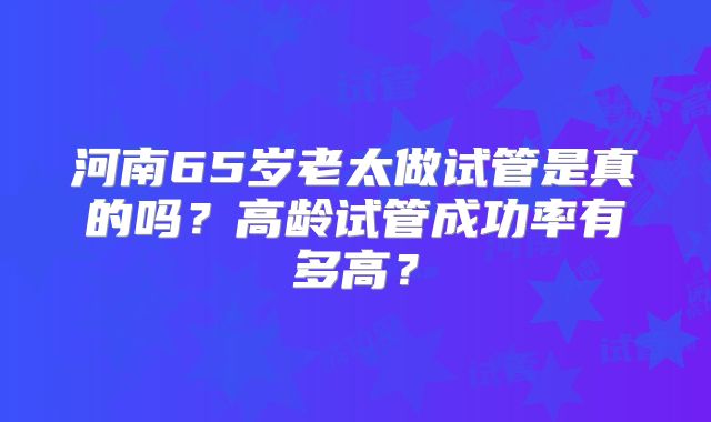 河南65岁老太做试管是真的吗？高龄试管成功率有多高？
