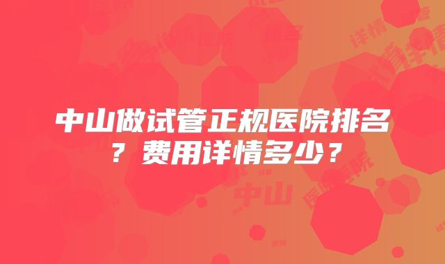 中山做试管正规医院排名?费用详情多少?