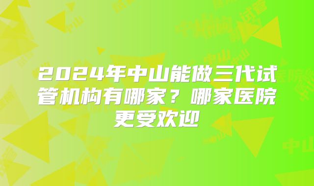 2024年中山能做三代试管机构有哪家?哪家医院更受欢迎