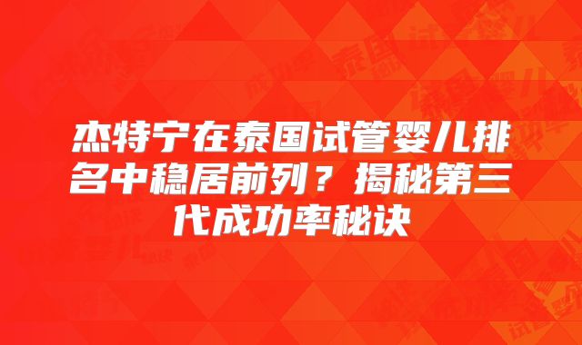 杰特宁在泰国试管婴儿排名中稳居前列？揭秘第三代成功率秘诀