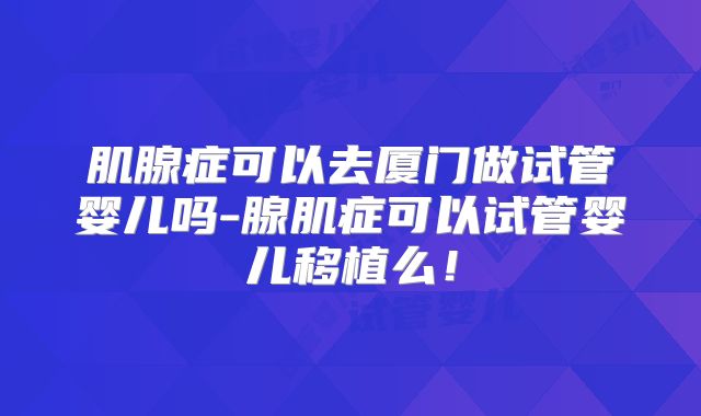 肌腺症可以去厦门做试管婴儿吗-腺肌症可以试管婴儿移植么!