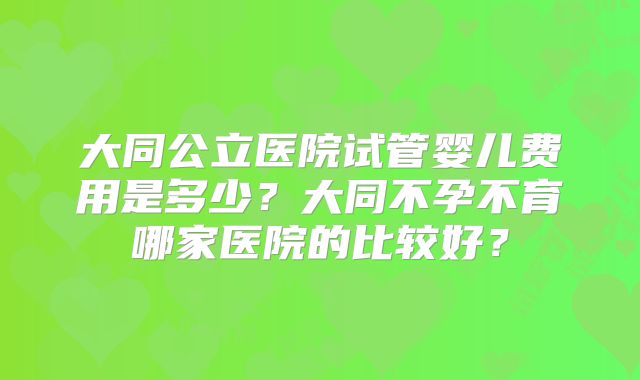 大同公立医院试管婴儿费用是多少?大同不孕不育哪家医院的比较好?