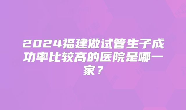 2024福建做试管生子成功率比较高的医院是哪一家?