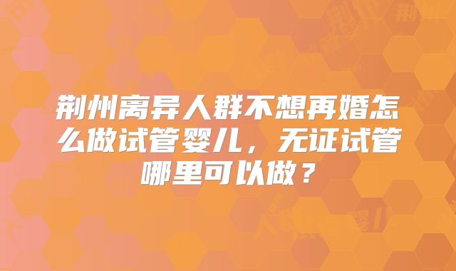 荆州离异人群不想再婚怎么做试管婴儿,无证试管哪里可以做?