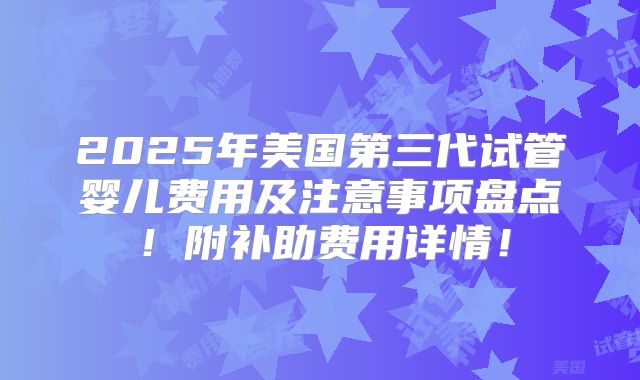 2025年美国第三代试管婴儿费用及注意事项盘点!附补助费用详情!