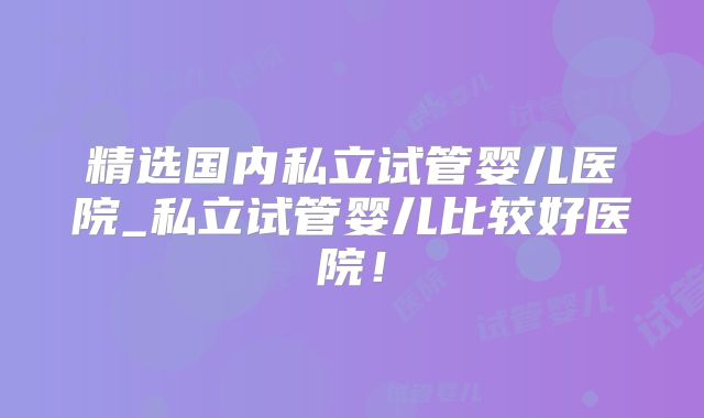 精选国内私立试管婴儿医院_私立试管婴儿比较好医院！