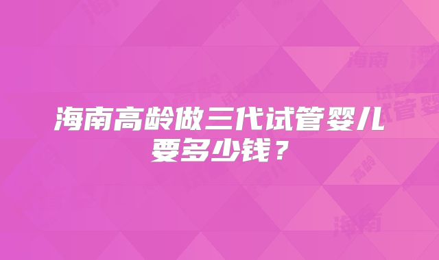 海南高龄做三代试管婴儿要多少钱?