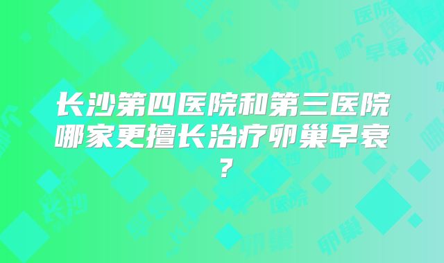 长沙第四医院和第三医院哪家更擅长治疗卵巢早衰？