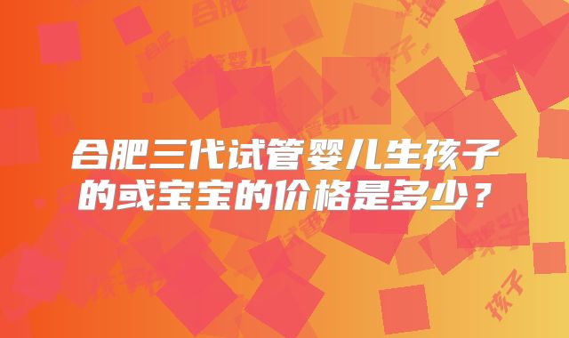 合肥三代试管婴儿生孩子的或宝宝的价格是多少?