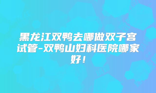 黑龙江双鸭去哪做双子宫试管-双鸭山妇科医院哪家好!
