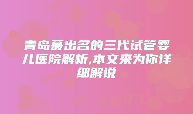青岛蕞出名的三代试管婴儿医院解析,本文来为你详细解说