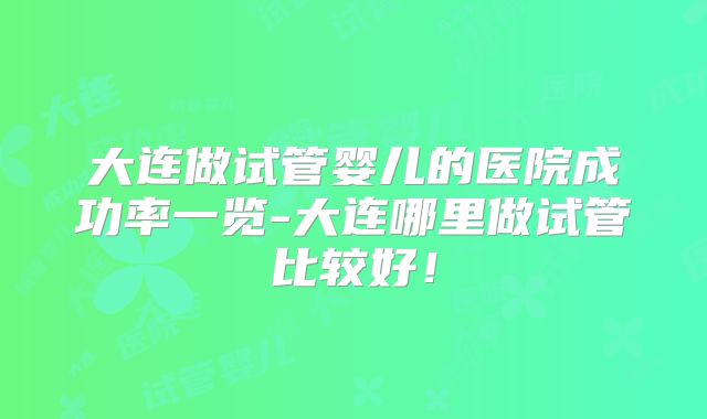 大连做试管婴儿的医院成功率一览-大连哪里做试管比较好!