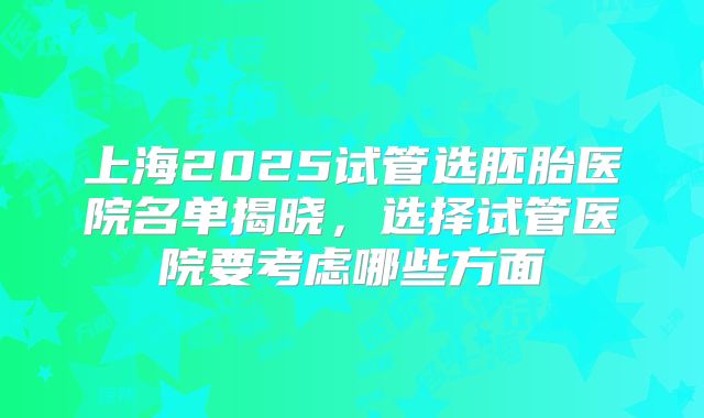 上海2025试管选胚胎医院名单揭晓，选择试管医院要考虑哪些方面