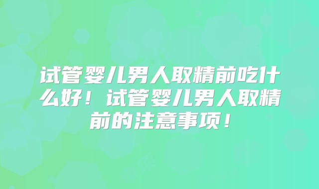 试管婴儿男人取精前吃什么好!试管婴儿男人取精前的注意事项!