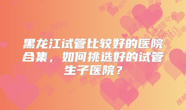 黑龙江试管比较好的医院合集，如何挑选好的试管生子医院？