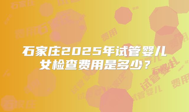 石家庄2025年试管婴儿女检查费用是多少？