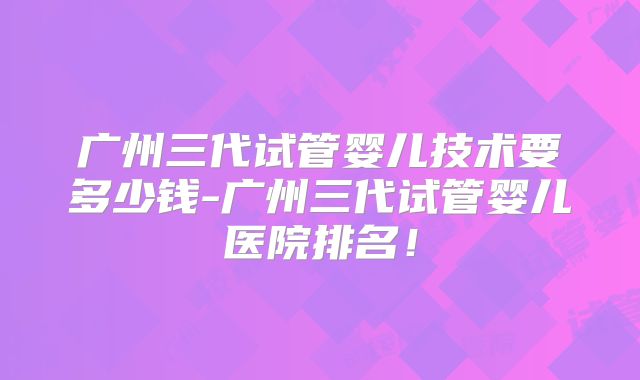 广州三代试管婴儿技术要多少钱-广州三代试管婴儿医院排名!