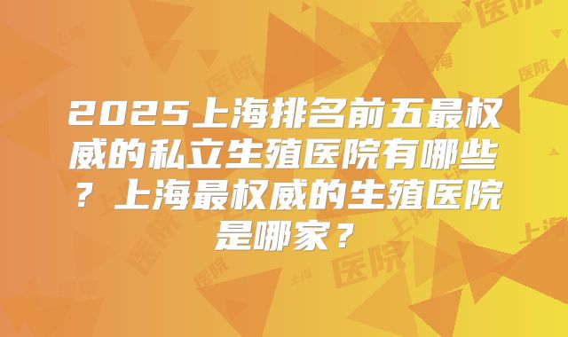 2025上海排名前五最权威的私立生殖医院有哪些?上海最权威的生殖医院是哪家?