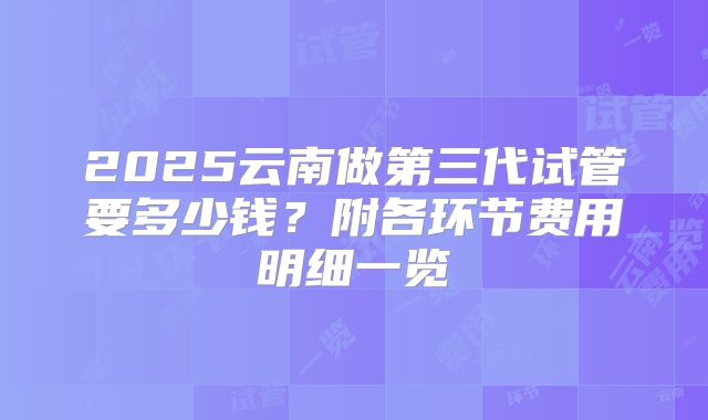 2025云南做第三代试管要多少钱？附各环节费用明细一览