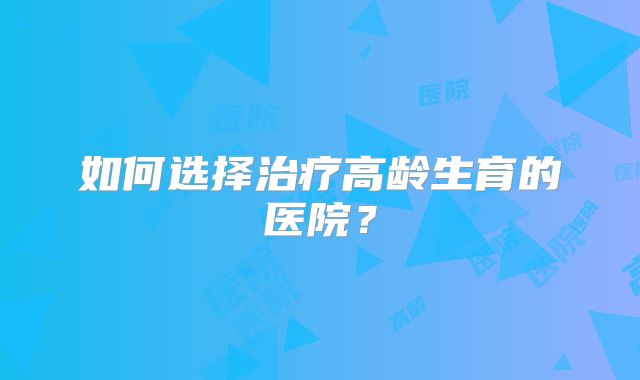 如何选择治疗高龄生育的医院?