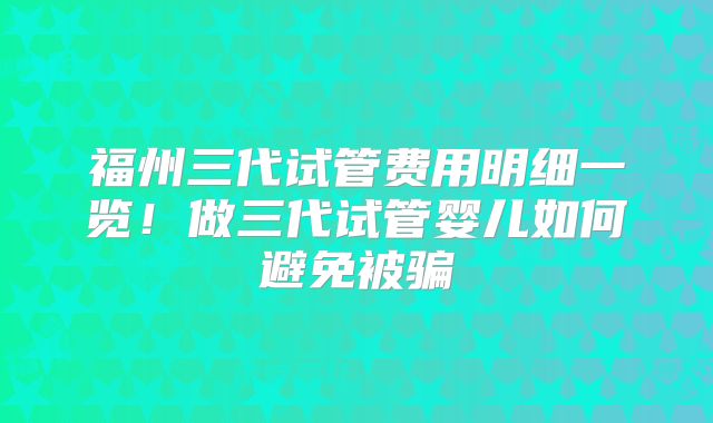福州三代试管费用明细一览！做三代试管婴儿如何避免被骗