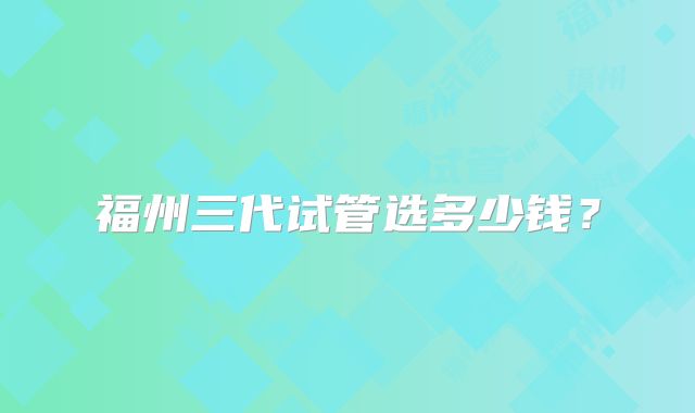 福州三代试管选多少钱?