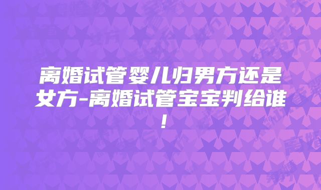 离婚试管婴儿归男方还是女方-离婚试管宝宝判给谁!