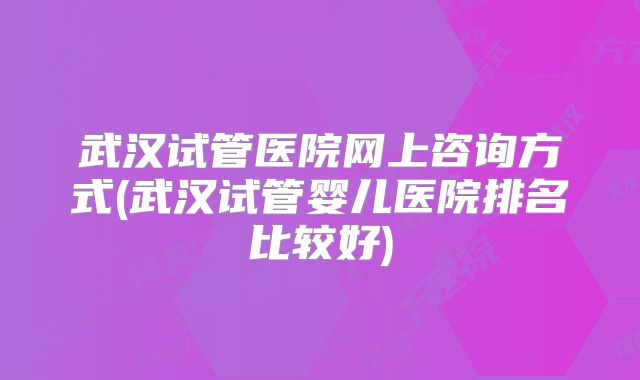 武汉试管医院网上咨询方式(武汉试管婴儿医院排名比较好)