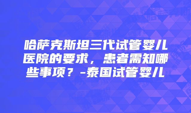 哈萨克斯坦三代试管婴儿医院的要求,患者需知哪些事项?-泰国试管婴儿