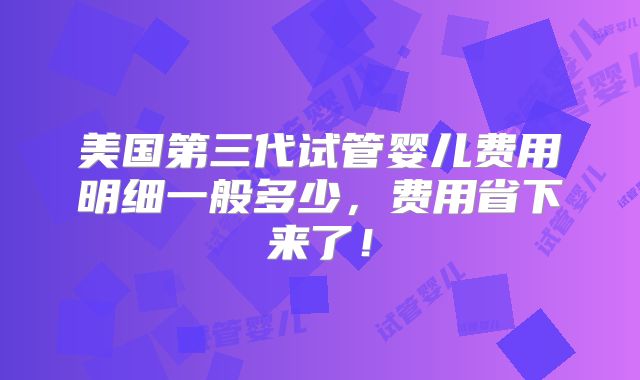 美国第三代试管婴儿费用明细一般多少,费用省下来了!